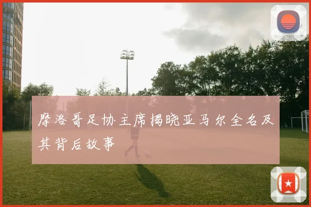 摩洛哥足协主席揭晓亚马尔全名及其背后故事