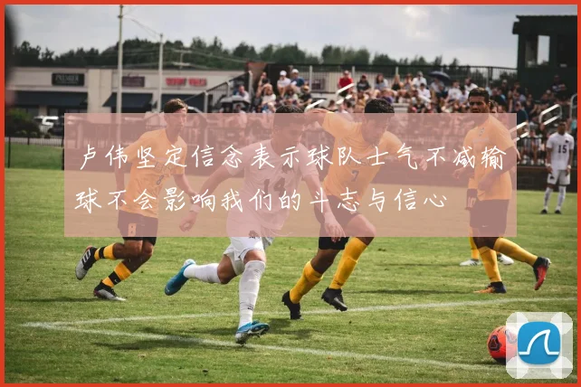 卢伟坚定信念表示球队士气不减输球不会影响我们的斗志与信心
