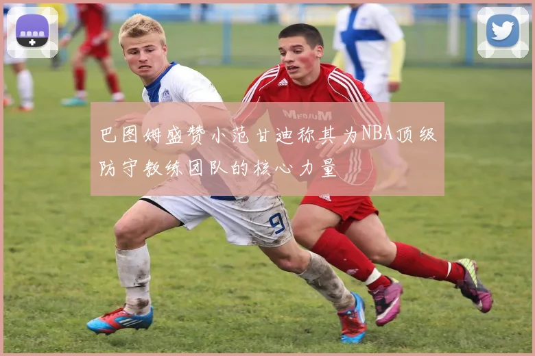 巴图姆盛赞小范甘迪称其为NBA顶级防守教练团队的核心力量