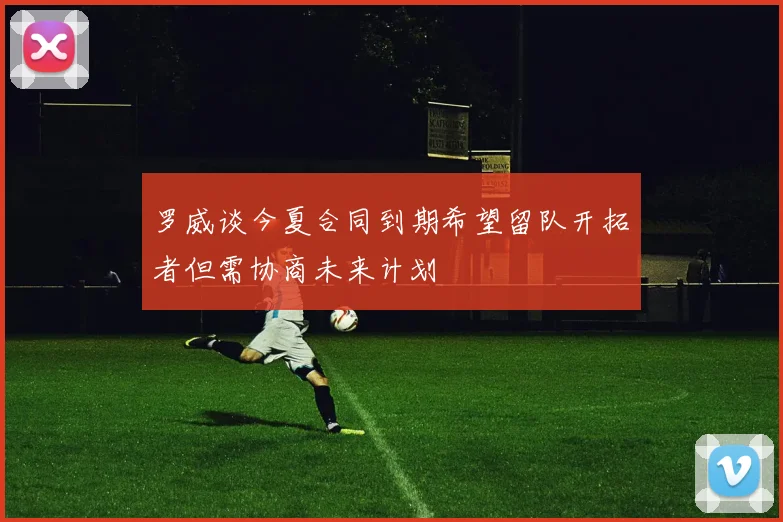 罗威谈今夏合同到期希望留队开拓者但需协商未来计划