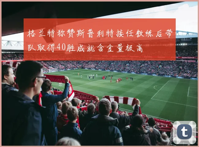 格兰特称赞斯普利特接任教练后带队取得40胜成就含金量极高