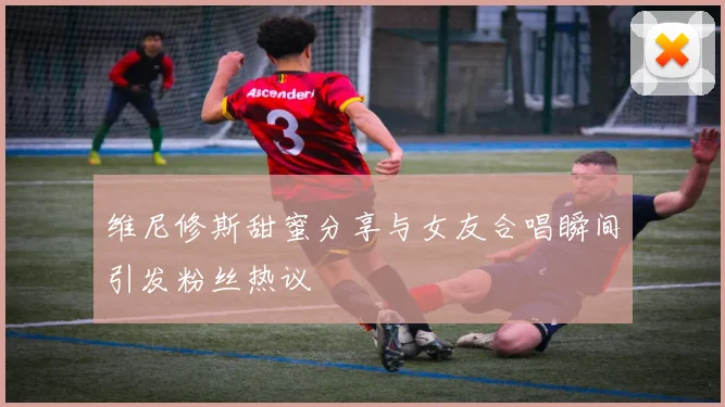 维尼修斯甜蜜分享与女友合唱瞬间引发粉丝热议